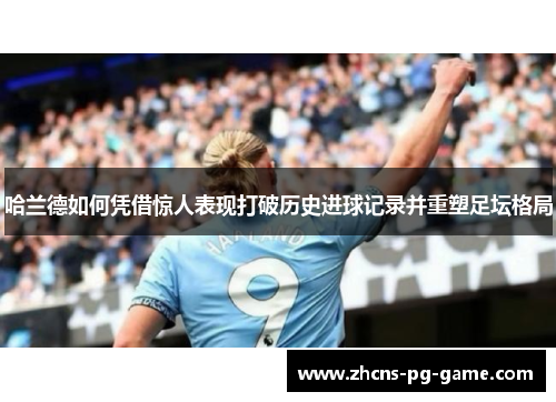 哈兰德如何凭借惊人表现打破历史进球记录并重塑足坛格局
