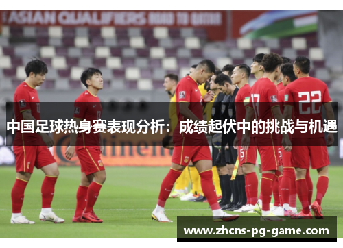 中国足球热身赛表现分析：成绩起伏中的挑战与机遇