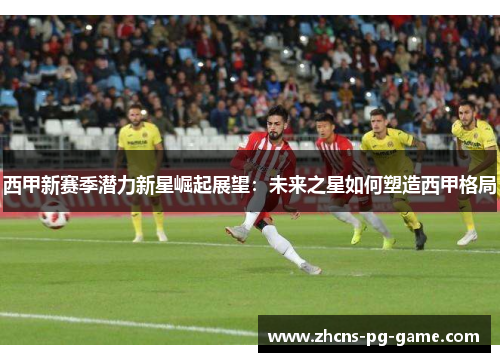 西甲新赛季潜力新星崛起展望：未来之星如何塑造西甲格局