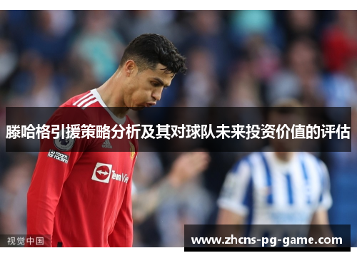 滕哈格引援策略分析及其对球队未来投资价值的评估