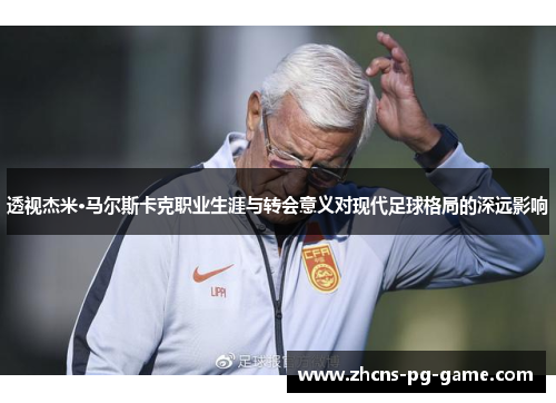 透视杰米·马尔斯卡克职业生涯与转会意义对现代足球格局的深远影响
