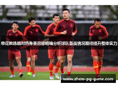 申花教练组对热身赛目标明确分析球队备战情况期待提升整体实力