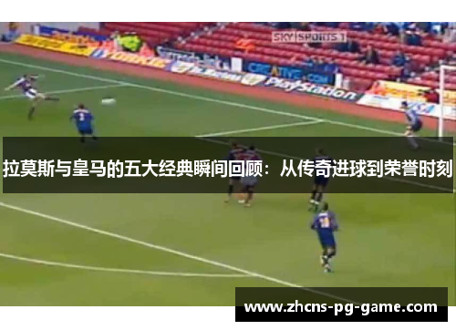 拉莫斯与皇马的五大经典瞬间回顾：从传奇进球到荣誉时刻