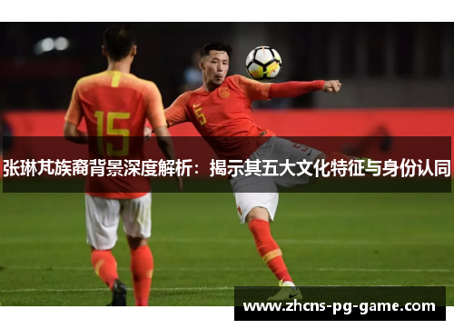 张琳芃族裔背景深度解析：揭示其五大文化特征与身份认同