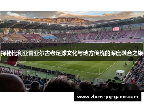探秘比利亚雷亚尔古老足球文化与地方传统的深度融合之旅