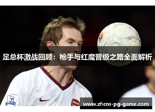 足总杯激战回顾:枪手与红魔晋级之路全面解析 足总杯激战回顾:枪手与红魔晋级之路全面解析