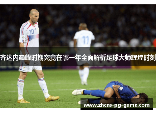 齐达内巅峰时期究竟在哪一年全面解析足球大师辉煌时刻